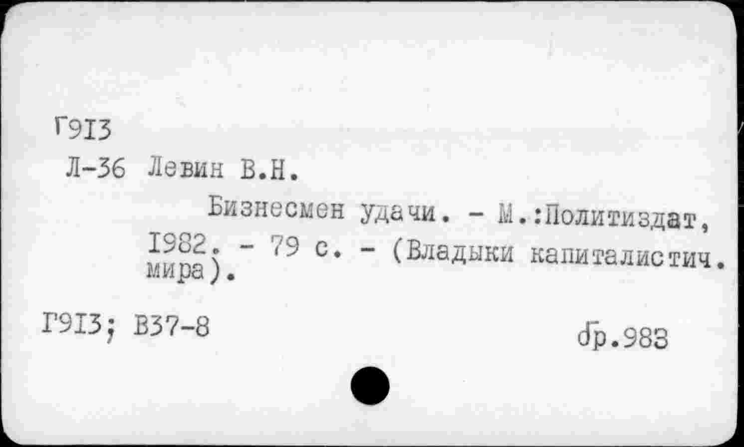 ﻿Г913
Л-36 Левин В.Н.
Бизнесмен удачи. - Ы.:Политиздат, с* ” (Владыки капиталистич.
АЛИ _исА у •
Г913; В37-8
(Гр. 983